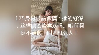 175身材极品嫩模：插的好深，这样的姿势喜欢吗。哦啊啊啊不要啦，叫声酥死人！