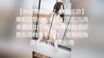 【林总精品探花-全国巡游】兼职白领小少妇，公司忙完再来酒店加个班，身材棒技术好男友调教得不会少，偷窥视角真实做爱撸管必备