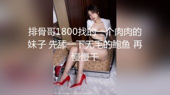 排骨哥1800找的一个肉肉的妹子 先舔一下无毛的鲍鱼 再慢慢干