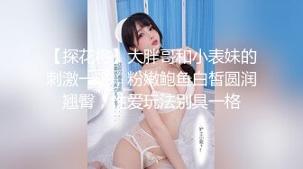 【探花将】大胖哥和小表妹的刺激一晚，粉嫩鲍鱼白皙圆润翘臀，性爱玩法别具一格