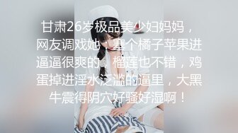 甘肃26岁极品美少妇妈妈，网友调戏她：塞个橘子苹果进逼逼很爽的，榴莲也不错，鸡蛋掉进淫水泛滥的逼里，大黑牛震得阴穴好骚好湿啊！