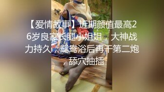 【爱情故事】近期颜值最高26岁良家长腿小姐姐，大神战力持久，鸳鸯浴后再干第二炮，舔穴抽插