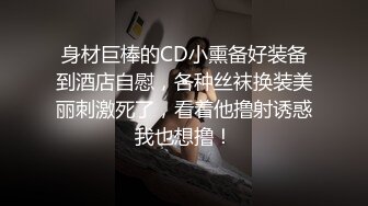 身材巨棒的CD小熏备好装备到酒店自慰，各种丝袜换装美丽刺激死了，看着他撸射诱惑我也想撸！