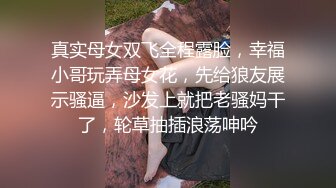 真实母女双飞全程露脸，幸福小哥玩弄母女花，先给狼友展示骚逼，沙发上就把老骚妈干了，轮草抽插浪荡呻吟