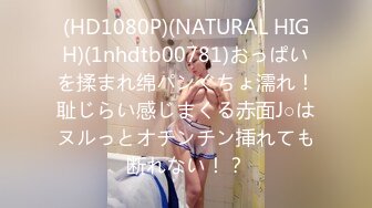 (HD1080P)(NATURAL HIGH)(1nhdtb00781)おっぱいを揉まれ绵パンぐちょ濡れ！耻じらい感じまくる赤面J○はヌルっとオチンチン挿れても断れない！？