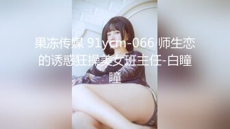 果冻传媒 91ycm-066 师生恋的诱惑狂操美女班主任-白瞳瞳