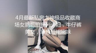 4月最新私房大神极品收藏商场女厕后拍系列少妇，牛仔裤美女，黑色短裙嫩妹