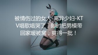 被情伤过的女人-离异少妇-KTV唱歌唱哭了，即时把男模带回家暖被窝，爽得一批！