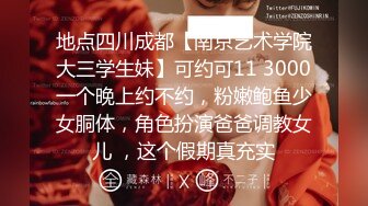 地点四川成都【南京艺术学院大三学生妹】可约可11 3000一个晚上约不约，粉嫩鲍鱼少女胴体，角色扮演爸爸调教女儿 ，这个假期真充实