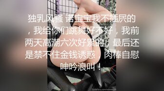 独乳风骚 诺宝宝我不插屄的，我给你们跳舞好不好，我前两天高潮六次好累的，最后还是禁不住金钱诱惑，肉棒自慰呻吟浪叫！