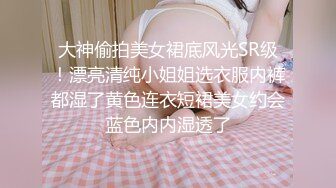 大神偷拍美女裙底风光SR级！漂亮清纯小姐姐选衣服内裤都湿了黄色连衣短裙美女约会蓝色内内湿透了