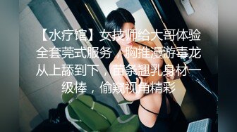 【水疗馆】女技师给大哥体验全套莞式服务，胸推漫游毒龙从上舔到下，苗条翘乳身材一级棒，偷窥视角精彩