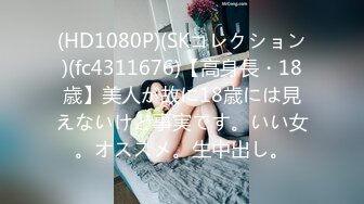 (HD1080P)(SKコレクション)(fc4311676)【高身長・18歳】美人が故に18歳には見えないけど事実です。いい女。オススメ。生中出し。