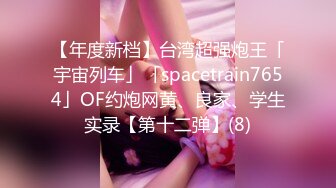 【年度新档】台湾超强炮王「宇宙列车」「spacetrain7654」OF约炮网黄、良家、学生实录【第十二弹】(8)