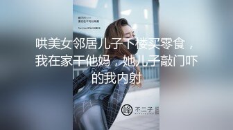 哄美女邻居儿子下楼买零食，我在家干他妈，她儿子敲门吓的我内射