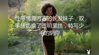 性感情趣内衣的长发妹子，双手搓奶换了透明黑丝，特写少毛的阴户